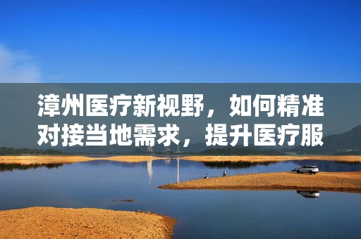 漳州医疗新视野，如何精准对接当地需求，提升医疗服务质量？