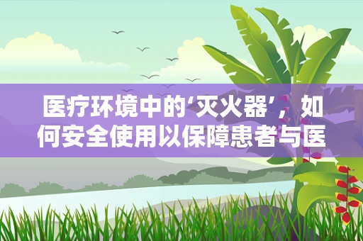 医疗环境中的‘灭火器’，如何安全使用以保障患者与医护安全？