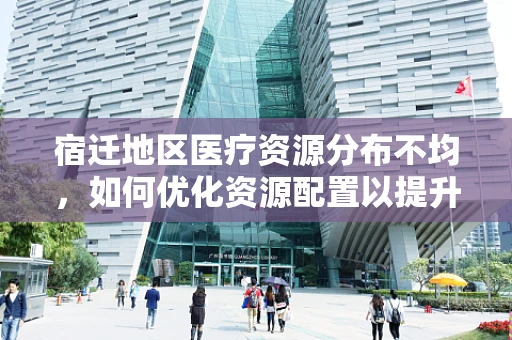 宿迁地区医疗资源分布不均，如何优化资源配置以提升医疗服务？