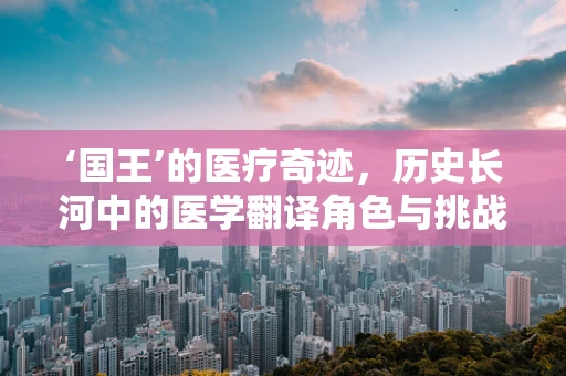 ‘国王’的医疗奇迹，历史长河中的医学翻译角色与挑战