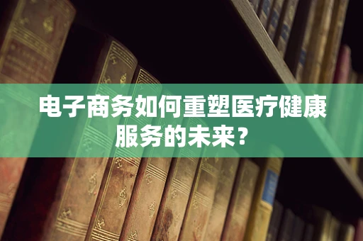 电子商务如何重塑医疗健康服务的未来？