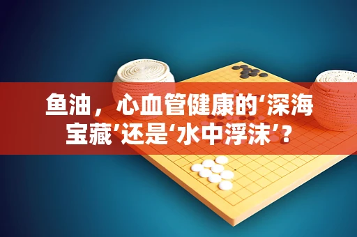 鱼油，心血管健康的‘深海宝藏’还是‘水中浮沫’？