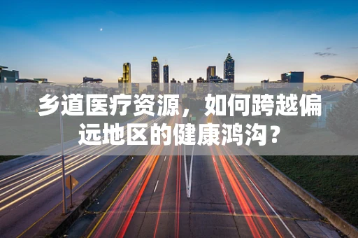 乡道医疗资源，如何跨越偏远地区的健康鸿沟？