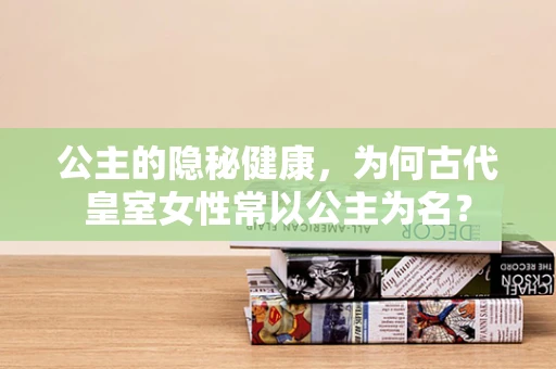 公主的隐秘健康，为何古代皇室女性常以公主为名？