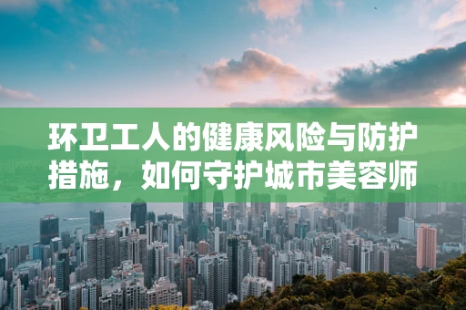 环卫工人的健康风险与防护措施，如何守护城市美容师的隐形战场？