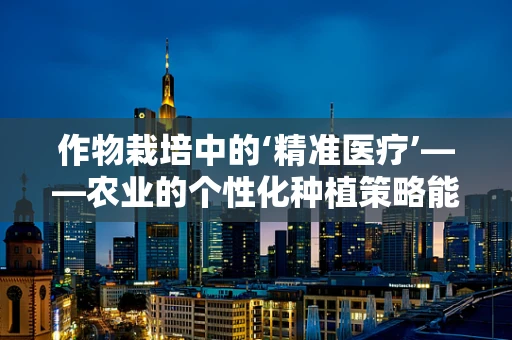 作物栽培中的‘精准医疗’——农业的个性化种植策略能否借鉴医学翻译的精确性？