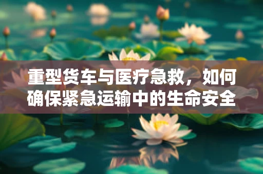 重型货车与医疗急救，如何确保紧急运输中的生命安全？