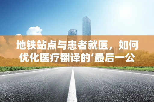 地铁站点与患者就医，如何优化医疗翻译的‘最后一公里’？
