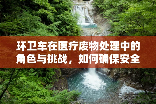 环卫车在医疗废物处理中的角色与挑战，如何确保安全高效的转运？