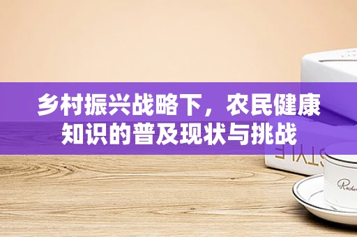 乡村振兴战略下，农民健康知识的普及现状与挑战