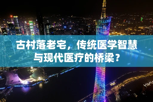 古村落老宅，传统医学智慧与现代医疗的桥梁？