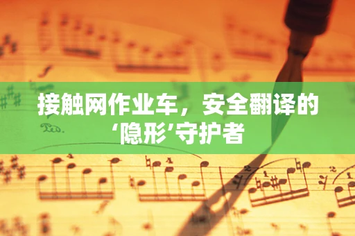 接触网作业车，安全翻译的‘隐形’守护者