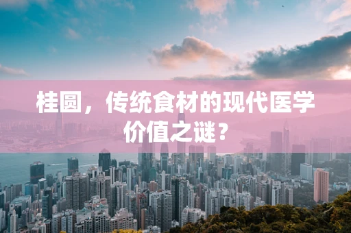 桂圆，传统食材的现代医学价值之谜？