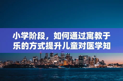小学阶段，如何通过寓教于乐的方式提升儿童对医学知识的兴趣？