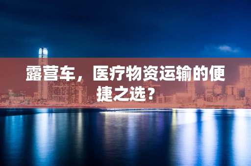 露营车，医疗物资运输的便捷之选？