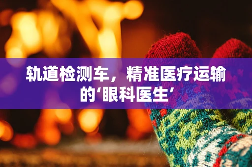 轨道检测车，精准医疗运输的‘眼科医生’