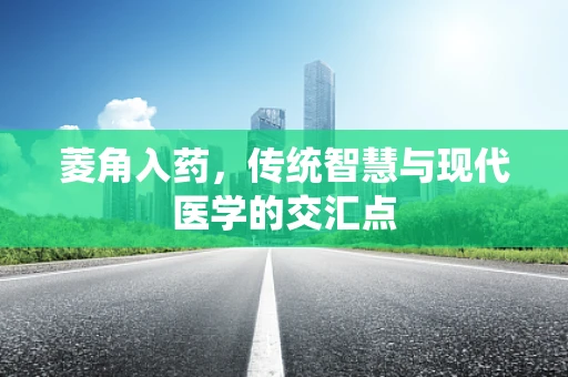 菱角入药，传统智慧与现代医学的交汇点