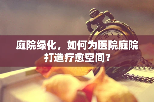 庭院绿化，如何为医院庭院打造疗愈空间？
