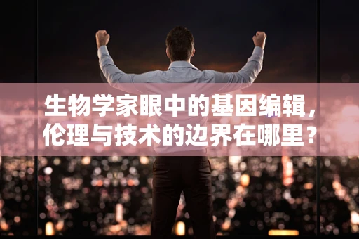 生物学家眼中的基因编辑，伦理与技术的边界在哪里？