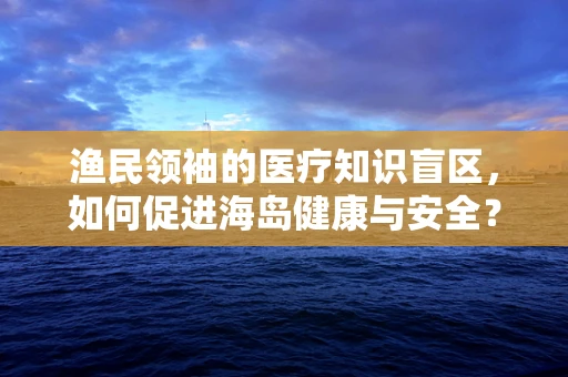 渔民领袖的医疗知识盲区，如何促进海岛健康与安全？