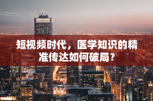 短视频时代，医学知识的精准传达如何破局？