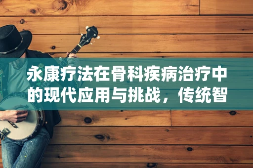 永康疗法在骨科疾病治疗中的现代应用与挑战，传统智慧与科学创新的融合之路