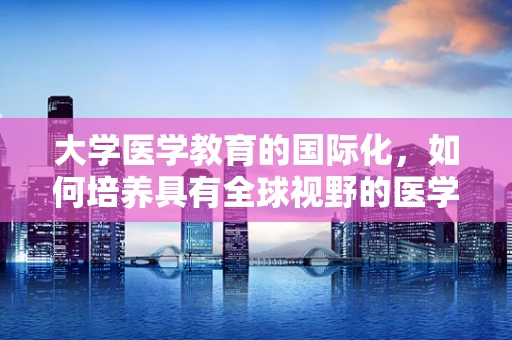 大学医学教育的国际化，如何培养具有全球视野的医学翻译人才？