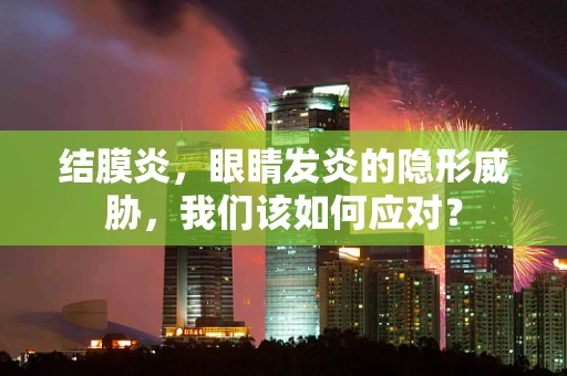 结膜炎，眼睛发炎的隐形威胁，我们该如何应对？