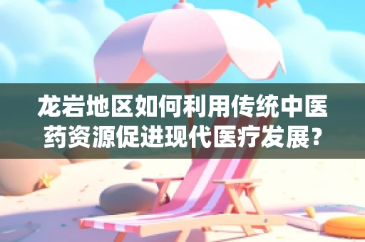 龙岩地区如何利用传统中医药资源促进现代医疗发展？