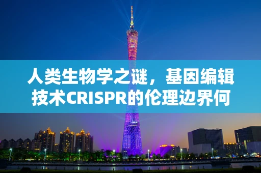 人类生物学之谜，基因编辑技术CRISPR的伦理边界何在？