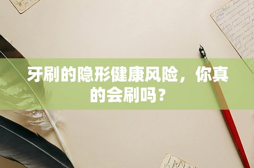 牙刷的隐形健康风险，你真的会刷吗？