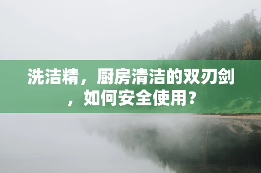 洗洁精，厨房清洁的双刃剑，如何安全使用？