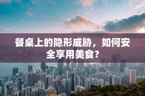餐桌上的隐形威胁，如何安全享用美食？
