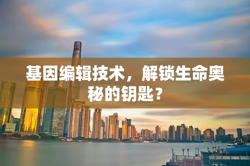 基因编辑技术，解锁生命奥秘的钥匙？