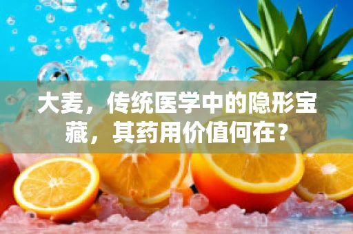 大麦，传统医学中的隐形宝藏，其药用价值何在？