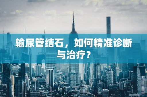 输尿管结石，如何精准诊断与治疗？