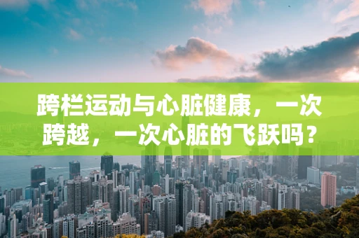 跨栏运动与心脏健康，一次跨越，一次心脏的飞跃吗？