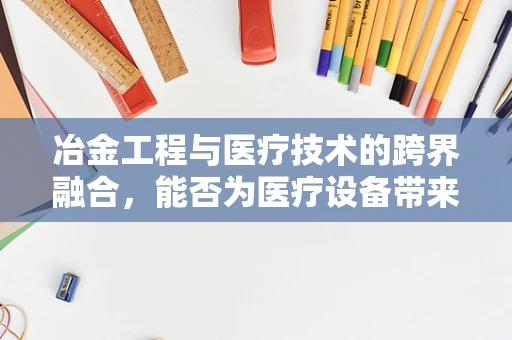 冶金工程与医疗技术的跨界融合，能否为医疗设备带来‘钢铁之躯’？