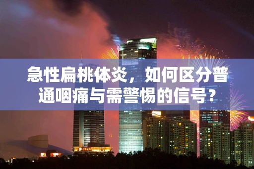 急性扁桃体炎，如何区分普通咽痛与需警惕的信号？