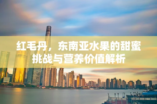 红毛丹，东南亚水果的甜蜜挑战与营养价值解析