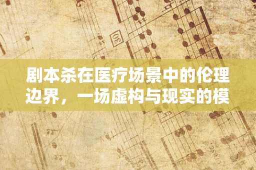 剧本杀在医疗场景中的伦理边界，一场虚构与现实的模糊游戏？