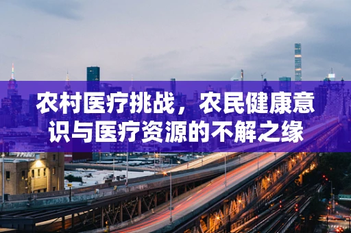 农村医疗挑战，农民健康意识与医疗资源的不解之缘