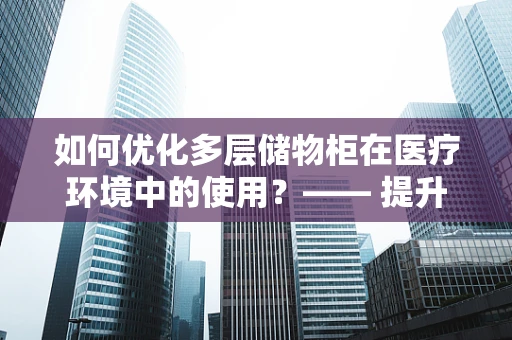 如何优化多层储物柜在医疗环境中的使用？—— 提升医院物资管理的智慧之选