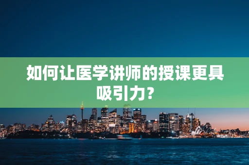 如何让医学讲师的授课更具吸引力？