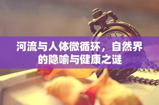 河流与人体微循环，自然界的隐喻与健康之谜
