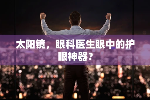 太阳镜，眼科医生眼中的护眼神器？
