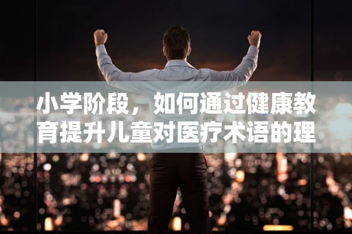 小学阶段，如何通过健康教育提升儿童对医疗术语的理解力？