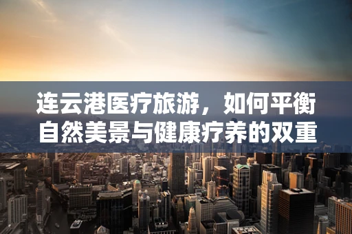 连云港医疗旅游，如何平衡自然美景与健康疗养的双重需求？