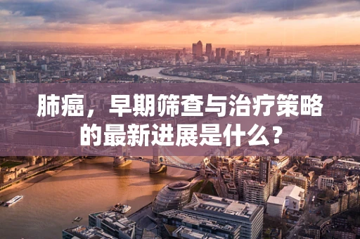 肺癌，早期筛查与治疗策略的最新进展是什么？