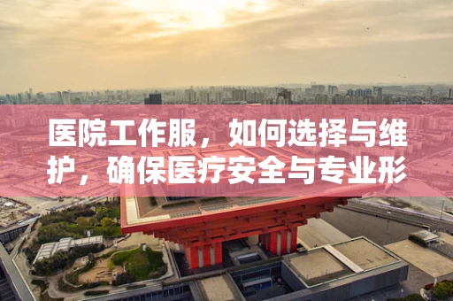 医院工作服，如何选择与维护，确保医疗安全与专业形象？
